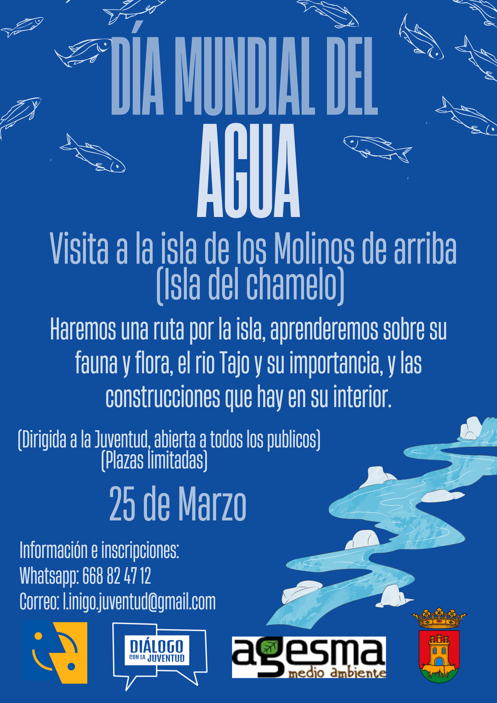 Cartel de la actividad en azul, con imagenes de peces, un rio con el texto: Día mundial del agua. Visita a la isla de los molinos de arriba (isla del chamelo). Haremos una ruta por la isla, aprenderemos sobre su fauna y flora, el río Tajo y su importancia y las construcciones que alberga en su interior. Actividad dirigida a la juventud, abierta a todos los públicos. Plazas limitadas. 25 de Marzo. Información en inscripciones: wasap 668824712 email l.inigo.juventud@gmail.com  